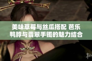 美味草莓与丝瓜搭配 芭乐鸭脖与翡翠手镯的魅力结合