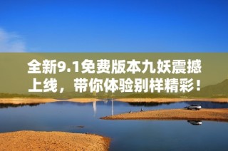 全新9.1免费版本九妖震撼上线，带你体验别样精彩！