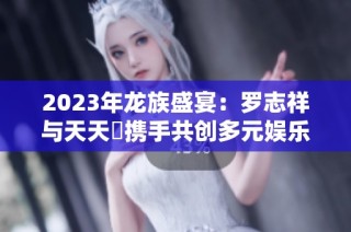 2023年龙族盛宴：罗志祥与天天奭携手共创多元娱乐盛事