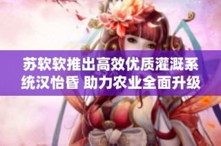 苏软软推出高效优质灌溉系统汉怡昏 助力农业全面升级