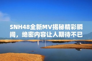 SNH48全新MV揭秘精彩瞬间，绝密内容让人期待不已