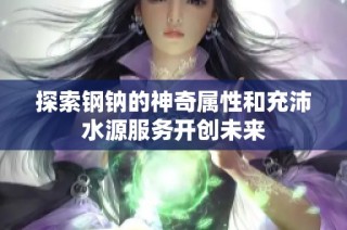 探索钢钠的神奇属性和充沛水源服务开创未来