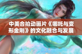 中美合拍动画片《哪吒与变形金刚》的文化融合与发展前景探讨