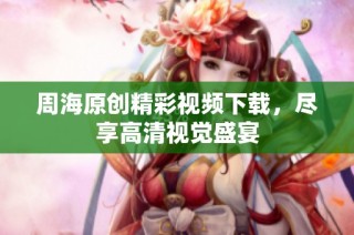 周海原创精彩视频下载，尽享高清视觉盛宴