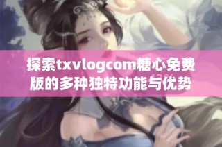 探索txvlogcom糖心免费版的多种独特功能与优势