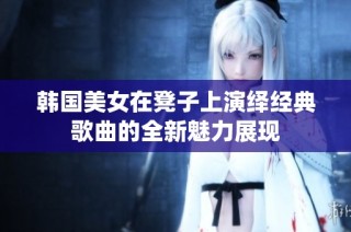 韩国美女在凳子上演绎经典歌曲的全新魅力展现