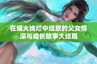 在烟火绚烂中绽放的父女情深与成长故事大结局