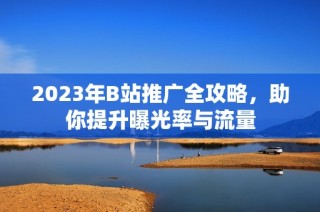 2023年B站推广全攻略，助你提升曝光率与流量