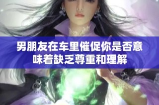 男朋友在车里催促你是否意味着缺乏尊重和理解