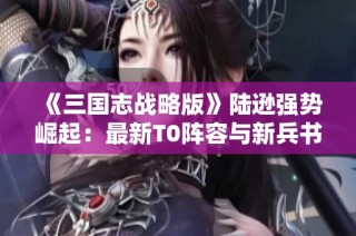 《三国志战略版》陆逊强势崛起：最新T0阵容与新兵书搭配全解析