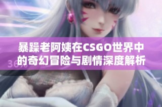 暴躁老阿姨在CSGO世界中的奇幻冒险与剧情深度解析