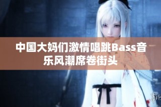 中国大妈们激情唱跳Bass音乐风潮席卷街头