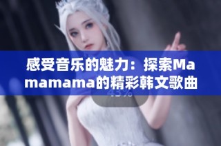 感受音乐的魅力：探索Mamamama的精彩韩文歌曲魅力