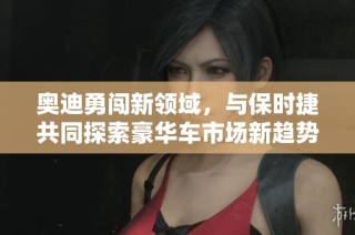 奥迪勇闯新领域，与保时捷共同探索豪华车市场新趋势