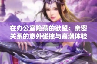 在办公室隐藏的欲望：亲密关系的意外碰撞与高潮体验