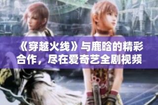 《穿越火线》与鹿晗的精彩合作，尽在爱奇艺全剧视频在线观看