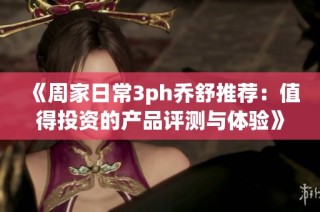 《周家日常3ph乔舒推荐：值得投资的产品评测与体验》