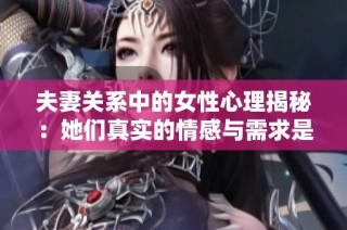 夫妻关系中的女性心理揭秘：她们真实的情感与需求是什么