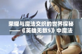 荣耀与魔法交织的世界探秘——《英雄无敌5》中魔法师的传奇旅程