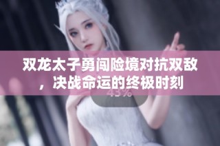 双龙太子勇闯险境对抗双敌，决战命运的终极时刻