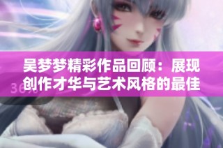 吴梦梦精彩作品回顾：展现创作才华与艺术风格的最佳之作