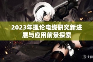 2023年理论电线研究新进展与应用前景探索