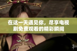 在这一天遇见你，尽享电视剧免费观看的精彩瞬间