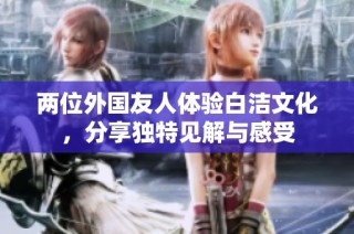 两位外国友人体验白洁文化，分享独特见解与感受
