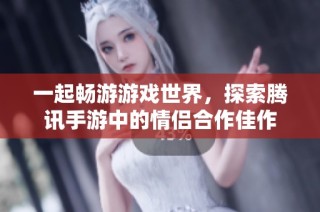 一起畅游游戏世界，探索腾讯手游中的情侣合作佳作