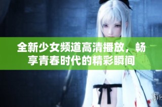 全新少女频道高清播放，畅享青春时代的精彩瞬间