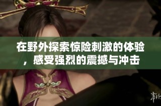 在野外探索惊险刺激的体验，感受强烈的震撼与冲击