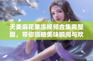 天美麻花果冻视频合集完整版，带你领略美味瞬间与欢乐时刻