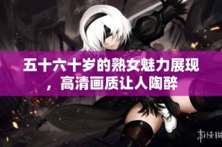 五十六十岁的熟女魅力展现，高清画质让人陶醉