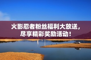 火影忍者粉丝福利大放送，尽享精彩奖励活动！