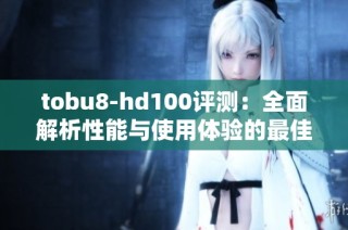 tobu8-hd100评测：全面解析性能与使用体验的最佳选择