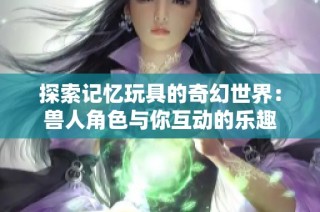 探索记忆玩具的奇幻世界：兽人角色与你互动的乐趣