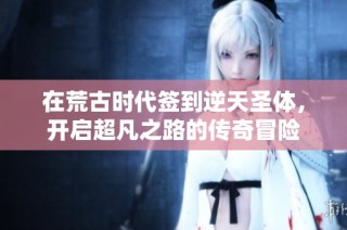 在荒古时代签到逆天圣体，开启超凡之路的传奇冒险