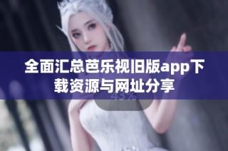 全面汇总芭乐视旧版app下载资源与网址分享