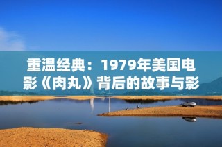 重温经典：1979年美国电影《肉丸》背后的故事与影响