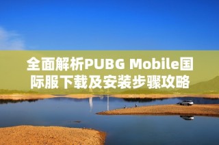 全面解析PUBG Mobile国际服下载及安装步骤攻略