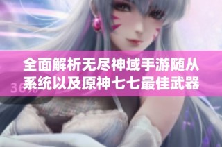 全面解析无尽神域手游随从系统以及原神七七最佳武器圣遗物搭配策略