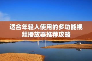 适合年轻人使用的多功能视频播放器推荐攻略