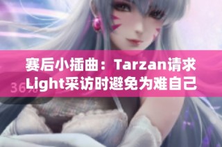 赛后小插曲：Tarzan请求Light采访时避免为难自己