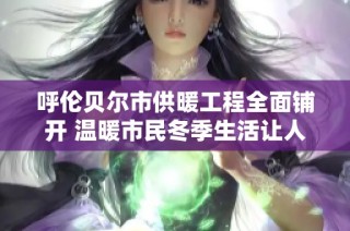 呼伦贝尔市供暖工程全面铺开 温暖市民冬季生活让人心安