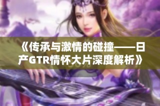 《传承与激情的碰撞——日产GTR情怀大片深度解析》