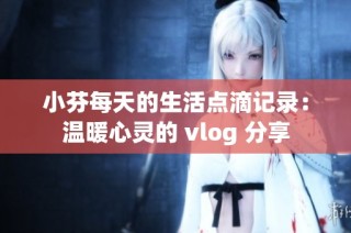 小芬每天的生活点滴记录：温暖心灵的 vlog 分享