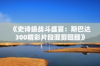 《史诗级战斗盛宴：斯巴达300精彩片段混剪回顾》