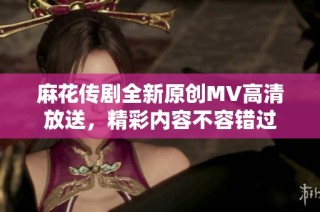 麻花传剧全新原创MV高清放送，精彩内容不容错过