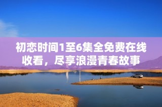 初恋时间1至6集全免费在线收看，尽享浪漫青春故事