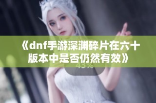 《dnf手游深渊碎片在六十版本中是否仍然有效》